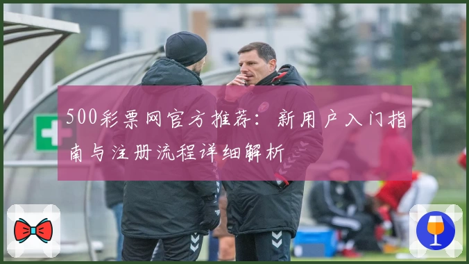 500彩票网官方推荐：新用户入门指南与注册流程详细解析