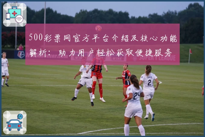 500彩票网官方平台介绍及核心功能解析：助力用户轻松获取便捷服务