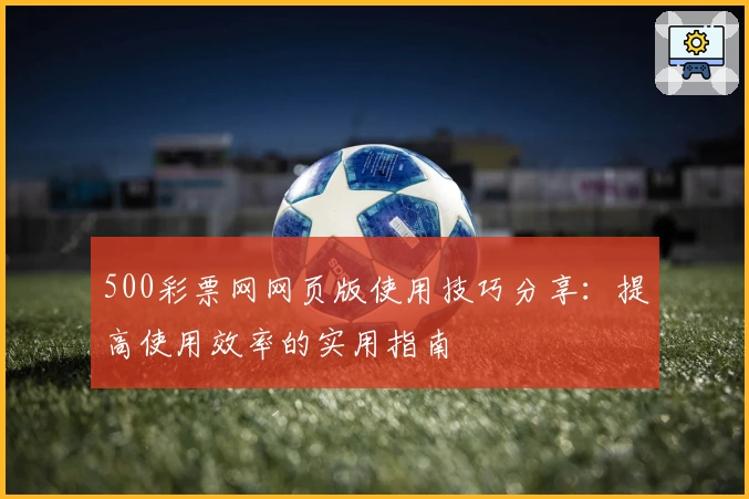 500彩票网网页版使用技巧分享：提高使用效率的实用指南