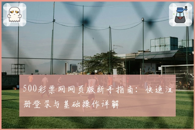 500彩票网网页版新手指南：快速注册登录与基础操作详解