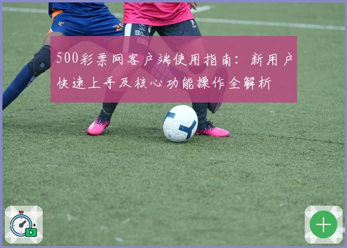 500彩票网客户端使用指南：新用户快速上手及核心功能操作全解析