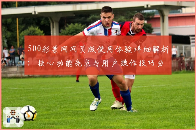 500彩票网网页版使用体验详细解析：核心功能亮点与用户操作技巧分享