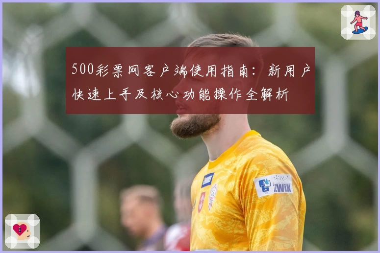 500彩票网客户端使用指南：新用户快速上手及核心功能操作全解析